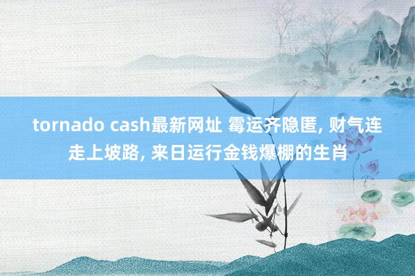 tornado cash最新网址 霉运齐隐匿, 财气连走上坡路, 来日运行金钱爆棚的生肖