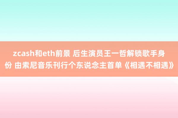 zcash和eth前景 后生演员王一哲解锁歌手身份 由索尼音乐刊行个东说念主首单《相遇不相遇》