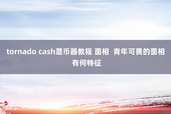 tornado cash混币器教程 面相  青年可畏的面相 有何特征